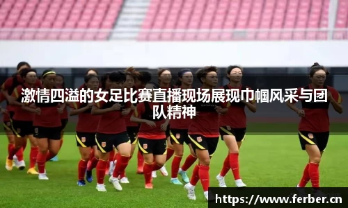 激情四溢的女足比赛直播现场展现巾帼风采与团队精神